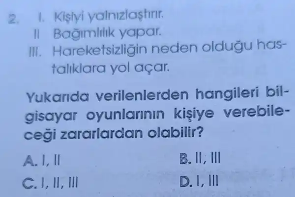 2. 1. Kisiyi yalnizlastirir.
11 B agimlilik yapar.
III Hareket sizligin neden oldugu has-
taliklara yo acar.
Yukanda verilenlerden hangileri bil-
gisayar oyunlarinim kijiya verebile-
ceği zararlardan olabilir?
A. 1,11
B. II, III
C. I, II, III
D. 1, III