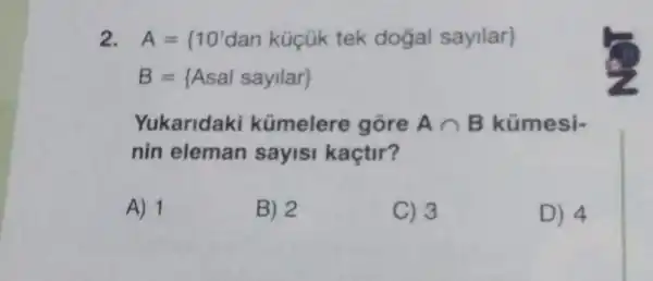 2 A= 10'dan kigik tek dogal sayilar 
B= Asal sayilar 
Yukaridaki kümelere gore Acap B kümesi-
nin eleman sayisi kaçtir?
A) 1
B) 2
C) 3
D) 4