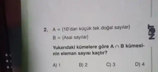 2 A= 10'dan kuicuk tek dogal sayilar 
B= Asal sayilar 
Yukaridaki kümelere gore Acap B kümesi-
nin eleman sayisi kaçtir?
A) 1
B) 2
C) 3
D) 4