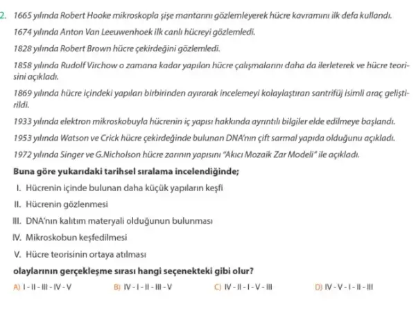 2. 1665 yilinda Robert Hooke mikroskopla sise mantarin gõzlemleyerek hticre kavrammi ilk defa kullandi.
1674 yllmda Anton Van Leeuwenhoek ilk canli hücreyi gõzlemledi.
1828 yilinda Robert Brown hüicre çekirdegini gõzlemledi.
1858 yilnda Rudolf Virchow o zamana kadar yapilan hücre çalismalarini daha da ilerleterek ve hücre teori:
sini açikladi.
1869 yilnnda hücre içindeki yapilan birbirinden ayirarak incelemeyi kolaylaştran santrifuj isimli araç gelişti-
rildi.
1933.ylinda elektron mikroskobuyla hücrenin is yapisi hakkinda ayrintil bilgiler elde edilmeye baslandi.
1953 yilinda Watson ve Crick hücre cekirdeğinde bulunan DNA'nin <ift sarmal yapida olduğunu açikladi.
1972 yllnda Singer ve G.Nicholson hücre zarimin yapismi"Akkic Mozaik Zar Modeli" ile açiklad.
Buna gōre yukandaki tarihsel siralama incelendiginde;
I. Hücrenin içinde bulunan daha küçik yapilarin kesfi
II. Hücrenin gõzlenmesi
III. DNA'nin kalitim materyal olduğunun bulunmasi
IV. Mikroskobun kesfedilmesi
V. Hücre teorisinin ortaya atilmasi
olaylarinin gerçeklesme sirasi hangi seçenekteki gibi olur?