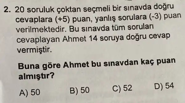 2. 20 soruluk coktan seçmeli bir sinavda dogru
cevaplara (+5) puan, yanlis sorulara (-3) puan
verilmektedir.Bu sinavda túm sorular
cevaplay an Ahmet 14 soruya dogru cevap
vermiştir.
Buna gore Ahmet bu sinavdan kaç puan
almiştir?
A) 50
B) 50
C) 52
D) 54