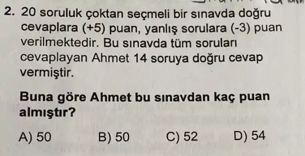 2. 20 soruluk coktan seçmeli bir sinavda dogru
cevaplara (+5) puan, yanlis sorulara (-3) puan
verilmektedir. Bu sinavda túm sorularl
cevaplay an Ahmet 14 soruya dogru cevap
vermiştir.
Buna gore Ahmet bu sinavdan kaç puan
almiştir?
A) 50
B) 50
C) 52
D) 54