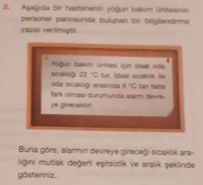 2. Agagida bir hastanenin yogun bakim Gnitesinin
personel panosunda bulunan bir biglendirme
yazisi verilmiştir.
Yogun bakm Unitesi ion ideal oda
sicakly 22^circ C tur. Ideal scaklik le
oda sicakly arasinda 6^circ C tan fazia
fark olmasi durumunda alarm devre
ye girecektirt
Buna gore, alarmin devreye girecegi sicaklik ara-
ligini mutlak degeri eşitsizlik ve aralik seklinde
gosteriniz.