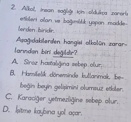 2. Alkol, insan sagligi icin:oldukça zararl
etkileri olan ve bagimlilik yapan madde-
lerden biridir.
Asağidakilerden hangisi alkolin zarar-
larindan biri degildir?
A. Siroz hastaligina sebep.olur,
B. Hamilelik .doneminde kullanimak,be-
begin beyin gelisimini olumsuz etkiler.
C. Karaciger yetmezligine sebep olur.
D. Isitme kaybina yol acar.