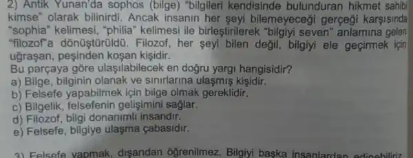 2) Antik Yunan'da sophos (bilge)"bilgileri kendisinde bulunduran hikmet sahibi
kimse" olarak bilinirdi. Ancak insanin her seyi bilemeyeceği gerçeği karşisinda
"sophia" kelimesi , "philia" kelimesi ile birleştirilerek "bilgiyi seven" anlamina gelen
"filozof''a 1. Filozof, her seyi bilen değil bilgiyi ele geçirmek için
ugrasan , pesinden kosan kisidir.
Bu parçaya gore ulasilabilecek en doğru yargi hangisidir?
a) Bilge, bilginin olanak ve sinirlarina ulaşmiş kisidir.
b) Felsefe yapabilmek için bilge olmak gereklidir.
c) Bilgelik felsefenin gelişimini saglar.
d) Filozof, bilgi donanimll insandir.
e) Felsefe , bilgiye ulasma cabasidir.
3) Felsefe vapmak disaridan oğrenilmez. Bilgiyi baska insanlardan edinebiliriz