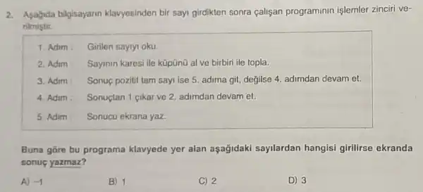 2. Asagida bilgisayarin klavyesinden bir sayi girdikten sonra çalişan programinin işlemler zinciri ve-
rilmistir.
1. Adim : Girilen saylyl oku.
2. Adim Sayinin karesi ile kũpũnũ al ve birbiri ile topla.
3. Adim Sonuç pozitif tam sayi ise 5. adima git değilse 4. adimdan devam et.
4. Adim: Sonuctan 1 cikar ve 2. adimdan devam et.
5. Adim Sonucu ekrana yaz.
Buna gore bu programa klavyede yer alan aşağidaki sayilardan hangisi girilirse ekranda
sonuc yazmaz?
A) -1
B) 1
C) 2
D) 3