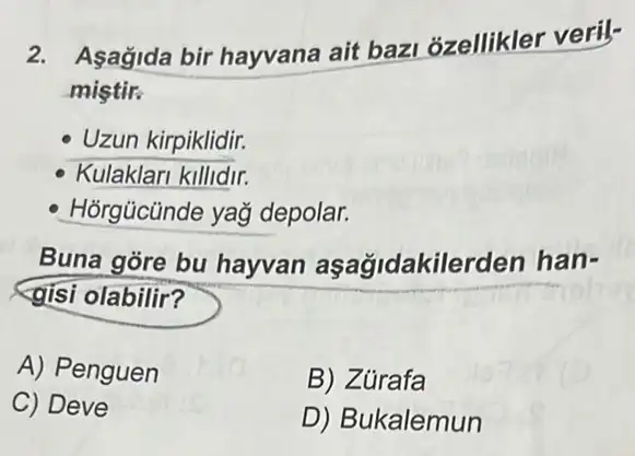 2. Asagida bir hayvana ait bazi ozellikler veril-
mistir.
Uzun kirpiklidir.
Kulaklari killidir.
Hỏrgücünde yağ depolar.
Buna gore bu hayvan aşag/dakile rden han-
gisi olabilir?
A) Penguen
B) Zủrafa
C) Deve
D) Bukalemun