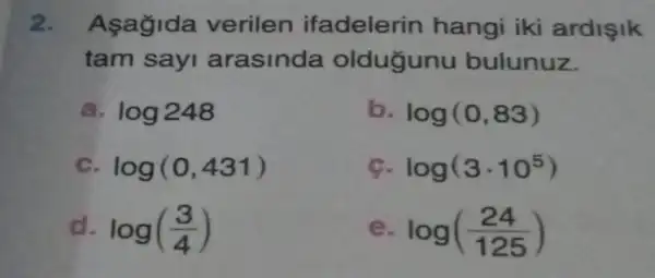 2. Asagida verilen ifadelerin hangi iki ardişik
tam sayi arasinda oldugunu bulunuz.
log248
b log(0,83)
log(0,431)
log(3cdot 10^5)
log((3)/(4))
log((24)/(125))