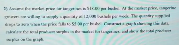 2) Assume the market price for tangerines is 18.00 per bushel. At the market price, tangerine
growers are willing to supply a quantity of 12 ,000 bushels per week The quantity supplied
drops to zero when the price falls to 5.00 per bushel. Construct a graph showing this data,
calculate the total producer surplus in the market for tangerines and show the total producer
surplus on the graph.