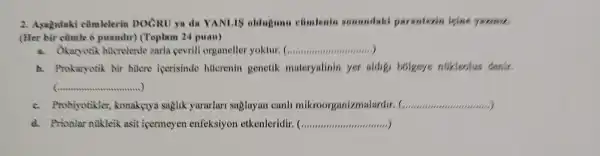 2. Assytdaki cümlelerin DOCRU ya da YANLIS oldugunu climlenin somundaki paranteain isins
(Her bir cümle 6 pusndir) (Toplam 24 puan)
a. Okaryotik hticrelende zarla cevrili organeller yoktur. __
b. Prokaryotik bir hucre icerisinde htterenin genetik materyalinin yer aldigi bolgeye nukleolus denir.
__
c. Probiyotikler konaketya saglik yararlari suglayan canh mikroorganizn	__
d. Prionlar nilkleik asit icermeyen enfeksiyon etkenleridir. ( __