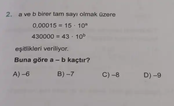 2. aveb birer tam sayi olmak ủzere
0,00015=15cdot 10^a
430000=43cdot 10^b
esitlikleri veriliyor.
Buna góre a-b kaçtir?
A) -6
B) -7
C) -8
D) -9