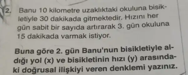 2. Banu 10 kilometre uzakliktaki okuluna bisik-
letiyle 30 dakikada gitmektedir.Hizini her
gün sabit bir sayida artirarak 3 gún okuluna
15 dakikada varmak istiyor.
Buna gore 2 . gũn Banu 'nun bisikletiyle al-
diği yol (x) ve bisikleti nin hizi (y) arasinda-
ki dogrusal I ilişkiyi veren denklemi yaziniz.