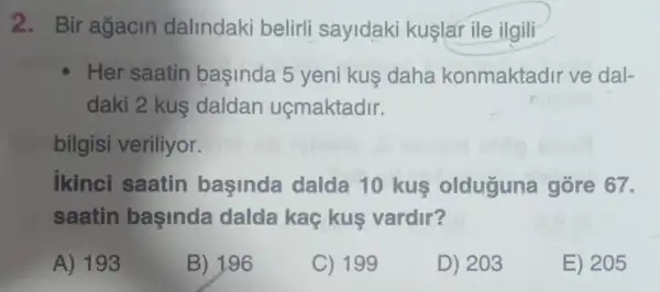 2. Bir agacin dalindaki belirli sayidaki kuşlar ile ilgili
Her saatin başinda 5 yeni kus daha konmaktadir ve dal-
daki 2 kus daldan uçmaktadir.
bilgisi veriliyor.
ikinci saatin başinda dalda 10 kus olduguna gore 67.
saatin başinda dalda kaç kuş vardir?
A) 193
B) 196
C) 199
D) 203
E) 205