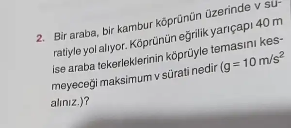 2. Bir araba, bir kambur koprúnün üzerinde v sư-
ratiyle yol allyor . Kóprúnún arilik yariçapi 40 m
ise araba tekerleklerinin koprủyle temasin hos?
meyecegi maksimum vsürati nedir
g=10m/s^2
aliniz.)?