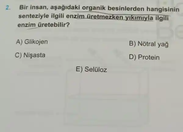 2. Bir insan , aşagidaki organik besinlerden hangisinin
senteziyle ilgili enzim uretmezken yikimiyla ilgili
enzim üretebilir?
A) Glikojen
B) Notral yag
C) Nişasta
D) Protein
E) Selủloz