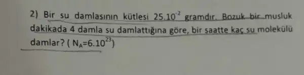 2) Bir su damlasinin kütlesi 25.10^-2 gramdir.Bozuk bir musluk
dakikada 4 damla su damlattigina gõre , bir saatte kaç su molekülü
damlar? (N_(A)=6.10^23)