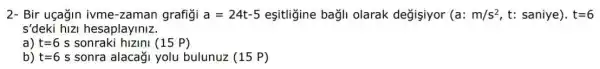 2- Bir uçağin ivme -zaman grafigi a=24t-5 eşitligine bagli olarak değişiyor (a:m/s^2,t:saniye)cdot t=6
s'deki hizi hesaplayiniz.
a) t=6 s sonraki hizini (15 P)
b) t=6 s sonra alacaği yolu bulunuz (15 P)