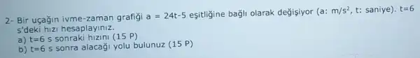 2- Bir uçağin ivme -zaman grafigi
a=24t-5 eşitliğine bağli olarak değişiyor (a:
m/s^2 t: saniye). t=6
s'deki hizi hesaplayiniz.
a) t=6 s sonraki hizini (15 P)
b) t=6s sonra alacaği yolu bulunuz (15 P)