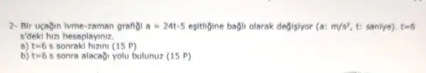 2- Bir uçağin lyme-zaman grafiol a=24t-5 esitigine bagli olarak degisiyor (a: m/s^2 t: sanlye). t=6
s'deki hizi hesaplayiniz.
a) t=6 5 sonraki hizini (15 P)
b) t=6.5 sonra alacagi yolu bulunuz (15 P)