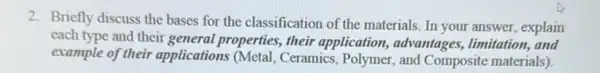 2. Briefly discuss the bases for the classification of the materials. In your answer, explain
each type and their general properties, their application, advantages,limitation, and
example of their applications (Metal Ceramics, Polymer, and Composite materials).