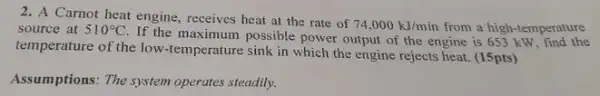 2. A Carnot heat engine receives heat at the rate of
74,000kJ/min from a high-temperature source at 510^circ C
If the maximum possible power output of the engine is 653 kW, find the
temperature of the low.temperature sink in which the engine rejects heat (15pts)
Assumptions: The system operates steadily.