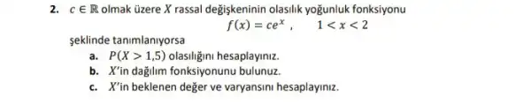 2. cin R olmak üzere X rassal degiskeninin olasilik yoğunluk fonksiyonu
f(x)=ce^x, 1lt xlt 2
seklinde tanimlanlyorsa
a. P(Xgt 1,5) olasiligini hesaplayiniz.
b. X'in dağilm fonksiyonunu bulunuz.
c. X'in beklenen değer ve varyansini hesaplayiniz.