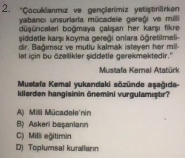 2. "Coc uklanmiz ve genclerimiz n
yabanci u insuriaria mücadel geregi ve milli
calisan her karsi fikre
siddetle karsi koyma geregi onlara ôg retilmeli-
dir . Bagimsiz ve mutlu kalmak isteven her mil-
let için bu ôzellikler siddetle gerekmektedir."
Mustafa Kemal Atatork
Mustafa Kemal yukandal d sôzünde
kilerden hangisin n onemini vur gulamistir?
A) Mill Mücadele'nin
B) Askeri basanlann
C) Mill egitimin
D) Toplums al kurallann