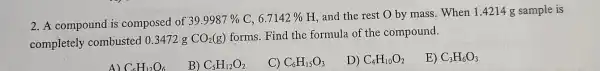 2. A compound is composed of
39.9987%  C, 6.7142% 
H, and the rest O by mass. When 1.4214 g sample is
completely combusted 0.3472 g
CO_(2)(g)
forms. Find the formula of the compound.
A) C_(6)H_(12)O_(6)
B) C_(5)H_(12)O_(2)
C) C_(6)H_(15)O_(3)
D) C_(4)H_(10)O_(2)
E) C_(3)H_(6)O_(3)