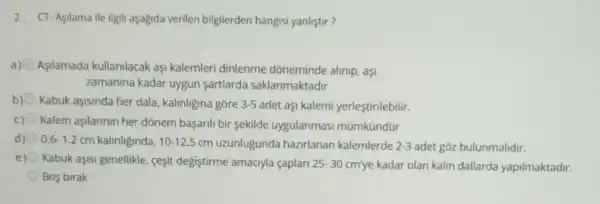 2. CT-Aşilama ile ilgil aşağida verilen bilgilerden hangisi yanliştir?
Asilamada kullanilacak aşi kalemleri dinlenme dõneminde alinip, aşi
zamanina kadar uygun sartlarda saklanmaktadir
b) Kabuk aşisinda her dala kalinligina gōre 3-5 adet aşi kalemi yerleştirilebilir.
c) Kalem aşilarinin her dõnem başarili bir sekilde uygulanmasi mũmkündür
d) 0.6-1.2 cm kalinliginda, 10-12.5 cm uzunlugunda hazirlanan kalemlerde 2-3 adet gōz bulunmalidir.
e) Kabuk aşisi genellikle ceşit degiştirme amaciyla caplar 25-30 cm'ye kadar olan kalin dallarda yapilmaktadir.
Bos birak