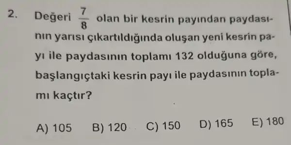 2. Degeri (7)/(8) olan bir kesrin payindan paydasi-
nin yarisi cikartildiginda olusan yeni kesrin pa-
yi ile paydasin in toplami 132 olduguna gore,
başlangiçta ki kesrin pay ile paydasinin topla-
mi kaçtir?
A) 105
B) 120
C) 150
D) 165
E) 180