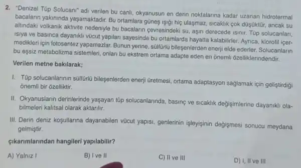 2. "Denizel Túp Solucan" adi verilen bu canli, okyanusun en derin noktalarina kadar uzanan hidrotermal
bacalarin yakininda yaşamaktadir. Bu ortamlara gũneş lşi;i hiç ulaşmaz sicaklik cok düşüktũr, ancak su
altindaki volkanik aktivite nedeniyle bu bacalarin cevresindeki su, aşiri derecede isinir. Tüp solucanlari,
isiya ve basinca dayaniki vũcut yapilari sayesinde bu ortamlarda hayatta kalabilirler Ayrica, klorofil içer-
medikleri için fotosentez yapamazlar. Bunun yerine sulfülü bileşenlerden enerj elde ederler. Solucanlarin
bu eşsiz metabolizma sistemleri, onlan bu ekstrem ortama adapte eden en ônemli ôzelliklerindendir.
Verilen metne bakilarak;
I. Túp solucanlarinin súlfōtü bileşenlerden enerji üretmesi ortama adaptasyon sağlamak için geliştirdigi
onemli bir ozelliktir.
II. Okyanuslarin derinlerinde yaşayan tüp solucanlarinda basing ve sicaklik değişimlerine dayanikli ola-
bilmeleri kalitsal olarak aktarilir.
III. Derin deniz kosullarina dayanabilen vũcut yapisi genterinin işleyişinin değişmesi sonucu meydana
gelmiştir.
çikarimlarindan hangileri yapilabilir?
A) Yalniz I
B) I ve II
C) II ve III
D) I, II ve III