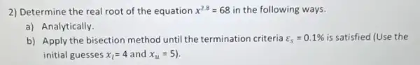 2) Determine the real root of the equation x^2.8=68 in the following ways.
a) Analytically.
b) Apply the bisection method until the termination criteria varepsilon _(S)=0.1%  is satisfied (Use the
initial guesses x_(l)=4 and x_(u)=5