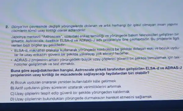 2. Dünya min cevresinde degisik yoriungelerde dolanan ve artik herhangi bir işlevi olmayan insan yapim
cisimlerin tũmũ uzay kirliligi olarak
Japonya merkezil "Astroscale ", uzaydaki enkaz temizligi ve yorüngede bakm teknolojileri gelfitren bir
sirkettir.Astroscale, 6zellikle ELSA-d ve ADRAS-J adii projeleriyle ône cikmaktadir. Bu projelerie igli
verilen bazi bilgiler su sekildedir:
- ELSA-d, mknatisil-plakalar kullanaral yortingede kontrolstiz bir sekilde dolaşan eski ve bozuk uydu-
lar lle uzay enkazin güvenli bir sekilde yakalayip yok etmeyi hedefler.
- ADRAS-J projesinin amaci yorungedek buyuk uzay cóplerini gúvenli bir sekilde temizlemek için tek-
nolojiler geliştirmek ve test etmektir.
Buna gore aşağidakiler Astroscale sirketi tarafindan gelistirilen ELSA-d ve ADRAS-J
projelerinin uzay kirliligi ile múcadelede sağlayacaği faydalardan biri olabilir?
A) Bozuk uydulan onararak yeniden kullanilabilir hâle getirmek
B) Aktif uydularin gorev sürelerini uzatarak verimiliklerini artirmak
C)Uzay cõplerini tespit edip güvenli bir sekilde ybrüngeden kaldirmak
D) Uzay côplerinin bulunduklar yorüngede durmaksizan hareket etmesini saglamak