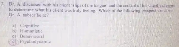 2. Dr. A. discussed with his client "slips of the tongue' and the content of his client's dreams
to determine what his client was truly feeling. Which of the following perspectives does
Dr. A. subscribe to?
a) Cognitive
b) Humanistic
c) Behavioural
sychodynamic