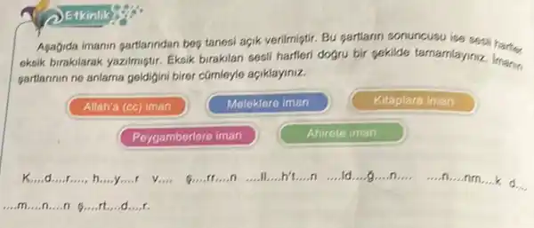 2 Etkinlik
Agagida imanin gartanndan beg tanesi açik verilmiştir. Bu gartlarin sonuncusu ise sest
eksik birakilarak yazilmiştur Eksik birakilan sesil harlieri dogru bir gekilde tamamlayiniz. Imanin
partlannin ne anlama geldijini birer cümleyle açiklayiniz.
Allah'a (cc) iman
Meleklere iman
Kitaplara iman
Peygamberlere iman
Ahirete iman
k __ d __ r __ h __ __ __ __ __ n __ ll....h't __ n __ __ __ __
.....n....nm....k d. __
__ m __ n __ n __ rt....d __ __