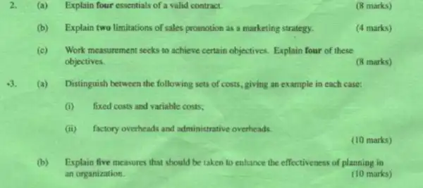 2. (a) Explain four essentials of a valid contract.
(8 marks)
(b) Explain two limitations of sales promotion as a marketing strategy.
(4 marks)
(c) Work measurement seeks to achieve certain objectives Explain four of these
objectives.
(8 marks)
(a)Distinguish between the following sets of costs, giving an example in each case:
(i) fixed costs and variable costs;
(ii) factory overheads and administrative overheads.
(10 marks)
(b) Explain five measures that should be taken to enhance the effectiveness of planning in
an organization.
(10 marks)