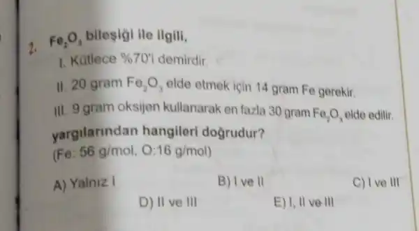 2. Fe_(2)O_(3) bilesigi ile ilgili,
1. Kútlece % 70' demirdir.
II. 20 gram Fe_(2)O_(3) elde etmek için 14 gram Fe gerekir.
III. 9 gram oksijen kullanarak en fazla 30 gram Fe_(2)O_(3) elde edilir.
yargilarind an hangileri doğrudur?
(Fe 56g/mol,O:16g/mol)
A) Yalniz I
B) Ive 11
C) Ive III
D) 11 ve 111
E) I, II ve III