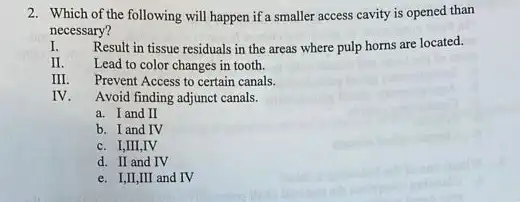 2. Which of the following will happen if a smaller access cavity is opened than
necessary?
I. Result in tissue residuals in the areas where pulp horns are located.
Lead to color changes in tooth.
III. Prevent Access to certain canals.
IV. Avoid finding adjunct canals.
a. I and II
b. I and IV
c. I,III,IV
d. II and IV
e. I,II,III and IV