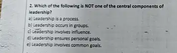 2. Which of the following is NOT one of the central components of
leadership?
a) Leadership is a process.
b) Leadership occurs in groups.
c) Lessership involves influence.
d) Leadership ensures personal goals.
e) Leadership involves common goals.