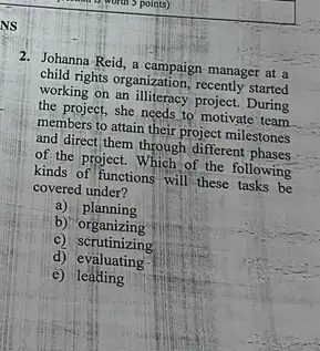 2. Johanna Reid, a campaign manage at a
child rights organization, recently started
working on an illiteracy project. During
the project, she needs to motivate team
members to attain their project milestones
and direct)them through different phases
of the project. Which of the following
kinds of functions will these tasks be
covered under?
a) planning
b)organizing
c) scrutinizing
d) evaluating
e) leading