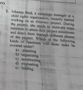 2. Johanna Roid, a manager at a
child rights organization, recently starred
working on an illiterncy project During
the project, she needs to motivate team
members to attain their Muject milestones
and direct them through different phases
of the project.Which of the following
kinds of functions will those tasks be
covered under?
a)planning
b)organizing
d)evaluating
e) lealling