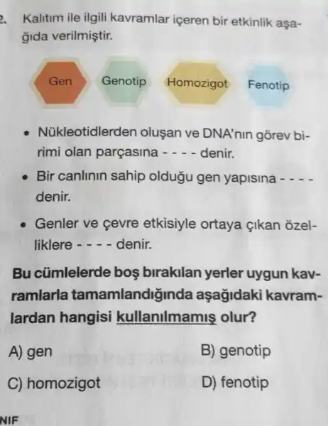 2. Kalitim ile ilgili kavramlar içeren bir etkinlik aşa-
gida verilmiştir.
Gen
Genotip Homozigot Fenotip
Núkleotidler den oluşan ve DNA'nin gorev bi-
rimi olan parçasina - - - denir.
Bir canlinin sahip oldugu gen yapisina -
denir.
Genler ve cevre etkisiyle ortaya {ikan ozel-
liklere - - - denir.
Bu cũmlelerde bos birakilan yerler uygun kav-
ramlarla tamamlandiginda aşagidaki kavram-
lardan hangisi kullanilma mis olur?
A) gen
B) genotip
NIF