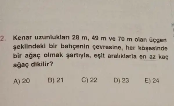 2. Kenar uzunluklari 28 m, 49 m ve 70 m olan üçgen
seklindeki bir bahgenin çevresine , her kosesinde
bir agaç olmak sartiyla, eşit araliklarla en az kaç
agaç dikilir?
A) 20
B) 21
C) 22
D) 23
E) 24