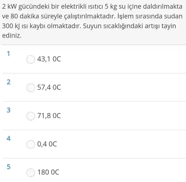 2 kW gủcủndeki bir elektrikli Isitici 5 kg su icine daldirilmakta
ve 80 dakika sureyle calistirilmaktad ir. islem sirasinda sudan
300 kJ ISI kaybi olmaktadir . Suyun sicakligindaki arti1 tayin
ediniz.
1
43,1 0C
2
57,40 C
3
71,80 C
4
0,4 0C
5
180 0 C