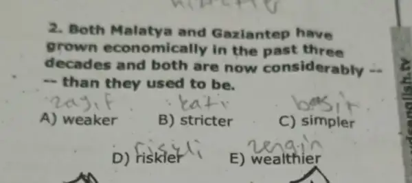 2. Both Malaty and Gaziantep have
grown economi cally in the past three
decades and both are now considerably -
- than they used to be.
A) weaker
B) stricter
C) simpler
D) Hiskier
E) wealthier