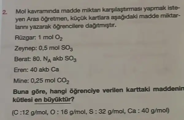 2. Mol kavraminda madde miktan karsilastirmasi yapmak iste-
yen Aras ôğretmen , küçük kartlara aşağjdaki madde miktar-
lanni yazarak ôğrencilere dağitmiştir.
Rüzgar. 1molO_(2)
Zeynep: 0,5 mol SO_(3)
Berat: 80. N_(A) akb SO_(3)
Eren: 40 akb Ca
Mine: 0,25 mol CO_(2)
Buna gõre, hangi ôğrenciye verilen karttaki maddenin
kữtlesi en bũyúktũr?
(C :12g/mol,O:16g/mol,S:32g/mol,Ca:40g/mol)