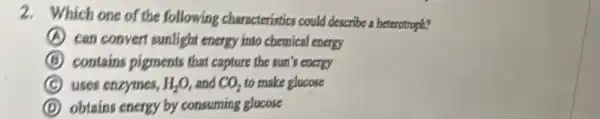 2. Which one of the following characteristics could describe a heterotroph?
A can convert sunlight energy into cbemical energy
(B) contains pigments that capture the sun's energy
C uses enzymes, H_(2)O, and CO_(2) to make glucose
D obtains energy by consuming glucose