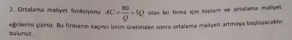 2. Ortalama maliyet fonksiyonu
AC=(80)/(Q)+5Q
olan bir firma için toplam ve ortalama maliyet
eğrilerini çiziniz. Bu firmanin kaçinci birim Gretimden sonra ortalama maliyeti artmaya başlayacaktir
bulunuz.