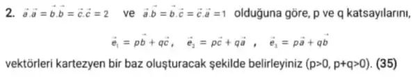 2 overrightarrow (a)cdot overrightarrow (a)=overrightarrow (b)cdot overrightarrow (b)=overrightarrow (c)cdot overrightarrow (c)=2 ve overrightarrow (a)cdot overrightarrow (b)=overrightarrow (b)cdot overrightarrow (c)=overrightarrow (c)cdot overrightarrow (a)=1 olduğuna gore, p ve q katsayilarini,
overrightarrow (e_(1))=poverrightarrow (b)+qoverrightarrow (c), overrightarrow (e_(2))=poverrightarrow (c)+qoverrightarrow (a), overrightarrow (e_(3))=poverrightarrow (a)+qoverrightarrow (b)
vektorleri kartezyen bir baz olusturacak sekilde belirleyiniz (pgt 0,p+qgt 0) (35)