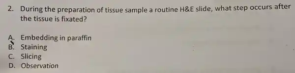 2. During the preparation of tissue sample a routine H&E slide,what step occurs after
the tissue is fixated?
A. Embedding in paraffin
B. Staining
C. Slicing
D. Observation